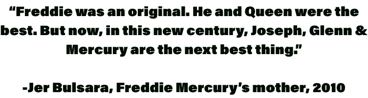 “Freddie was an original. He and Queen were the best. But now, in this new century, Joseph, Glenn & Mercury are the next best thing.” -Jer Bulsara, Freddie Mercury’s mother, 2010